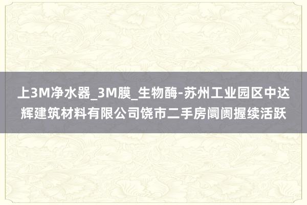 上3M净水器_3M膜_生物酶-苏州工业园区中达辉建筑材料有限公司饶市二手房阛阓握续活跃