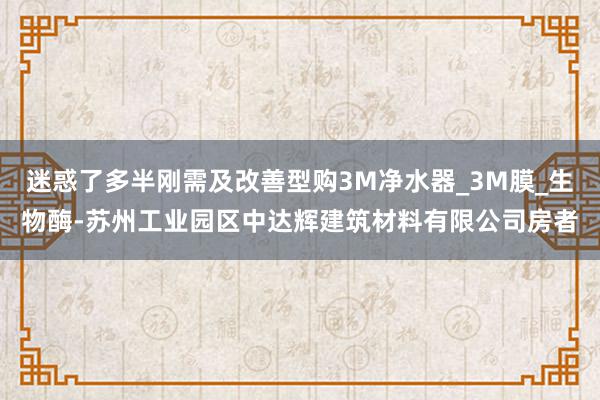 迷惑了多半刚需及改善型购3M净水器_3M膜_生物酶-苏州工业园区中达辉建筑材料有限公司房者