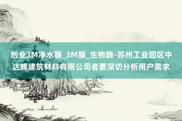 创业3M净水器_3M膜_生物酶-苏州工业园区中达辉建筑材料有限公司者要深切分析用户需求