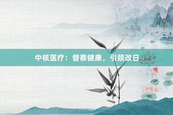 中核医疗：督察健康，引颈改日